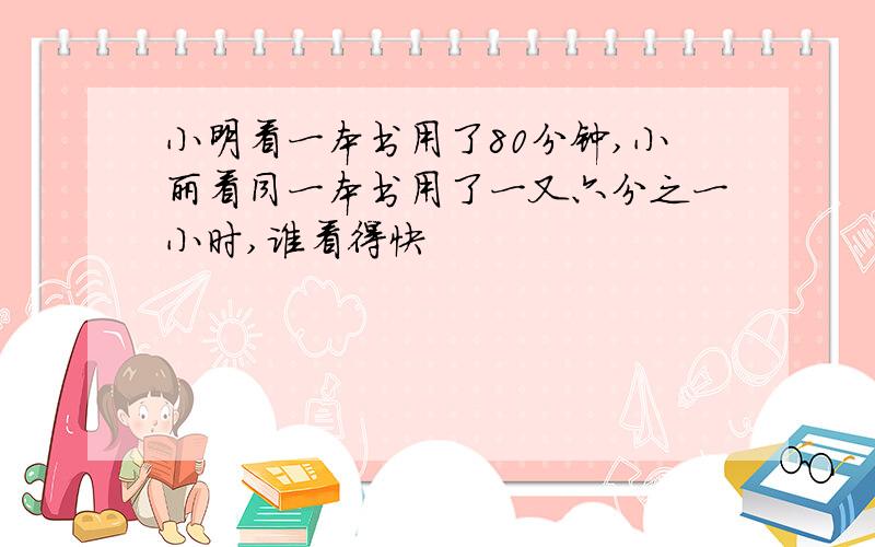 小明看一本书用了80分钟,小丽看同一本书用了一又六分之一小时,谁看得快