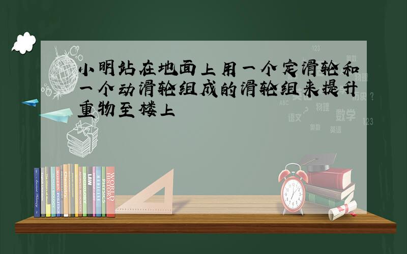 小明站在地面上用一个定滑轮和一个动滑轮组成的滑轮组来提升重物至楼上