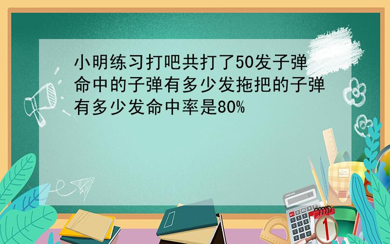 小明练习打吧共打了50发子弹命中的子弹有多少发拖把的子弹有多少发命中率是80%