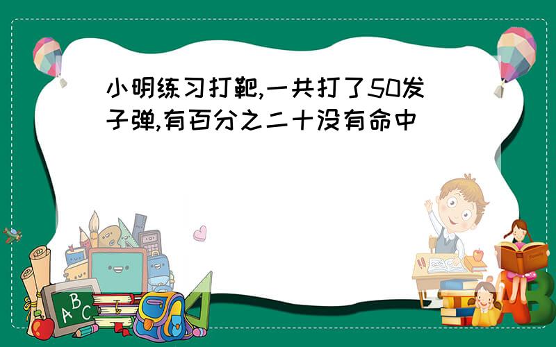 小明练习打靶,一共打了50发子弹,有百分之二十没有命中