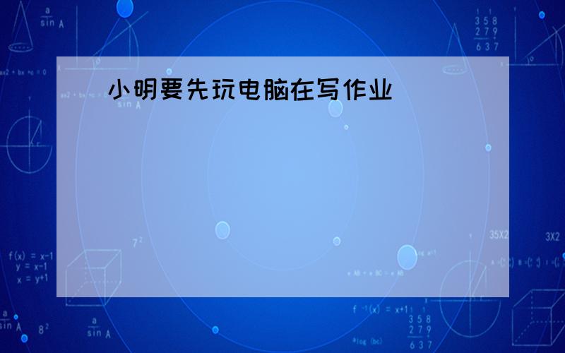 小明要先玩电脑在写作业