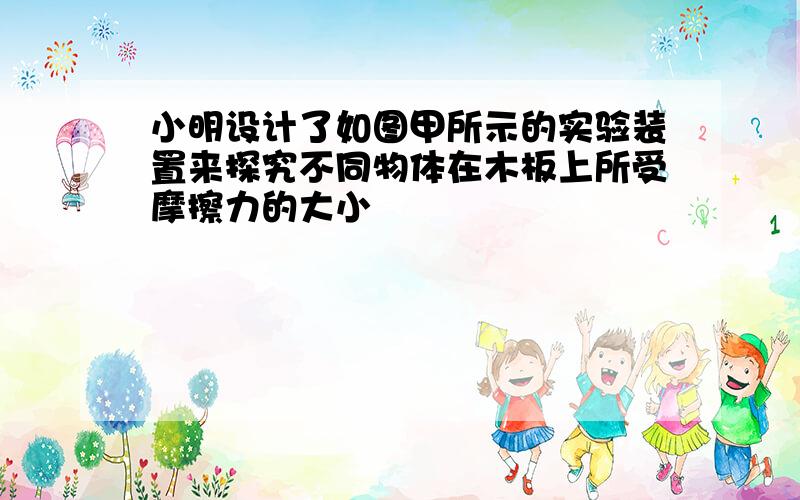 小明设计了如图甲所示的实验装置来探究不同物体在木板上所受摩擦力的大小