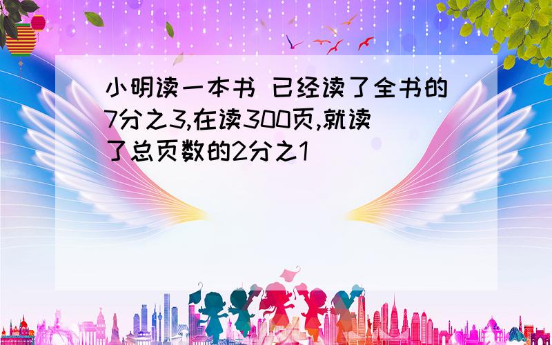 小明读一本书 已经读了全书的7分之3,在读300页,就读了总页数的2分之1