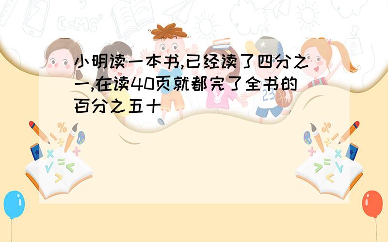 小明读一本书,已经读了四分之一,在读40页就都完了全书的百分之五十