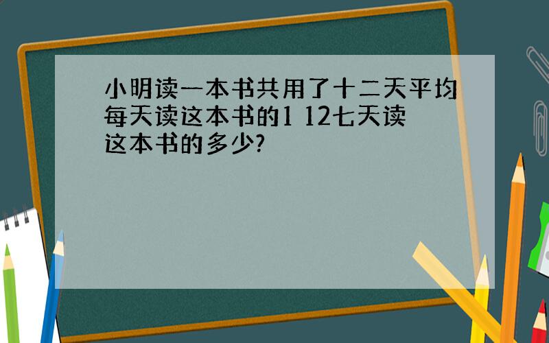 小明读一本书共用了十二天平均每天读这本书的1 12七天读这本书的多少?