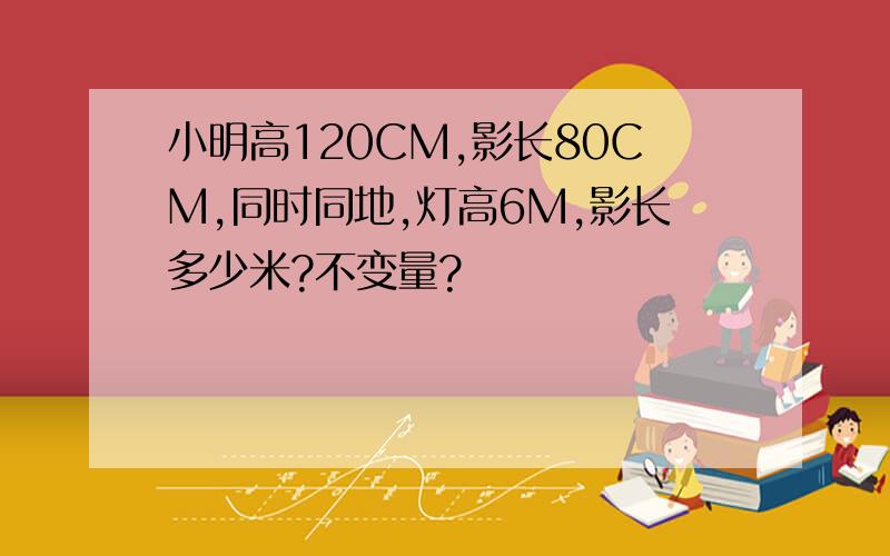 小明高120CM,影长80CM,同时同地,灯高6M,影长多少米?不变量?