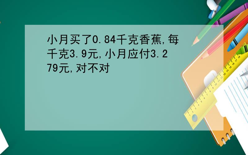 小月买了0.84千克香蕉,每千克3.9元,小月应付3.279元,对不对