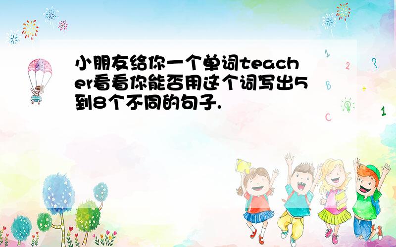 小朋友给你一个单词teacher看看你能否用这个词写出5到8个不同的句子.