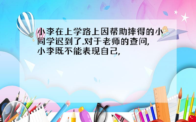 小李在上学路上因帮助摔得的小同学迟到了.对于老师的查问,小李既不能表现自己,