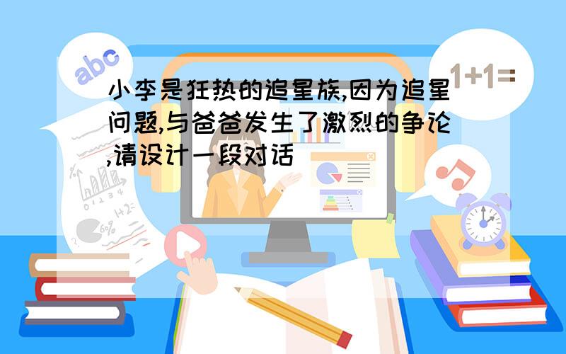 小李是狂热的追星族,因为追星问题,与爸爸发生了激烈的争论,请设计一段对话