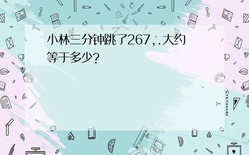 小林三分钟跳了267,.大约等于多少?