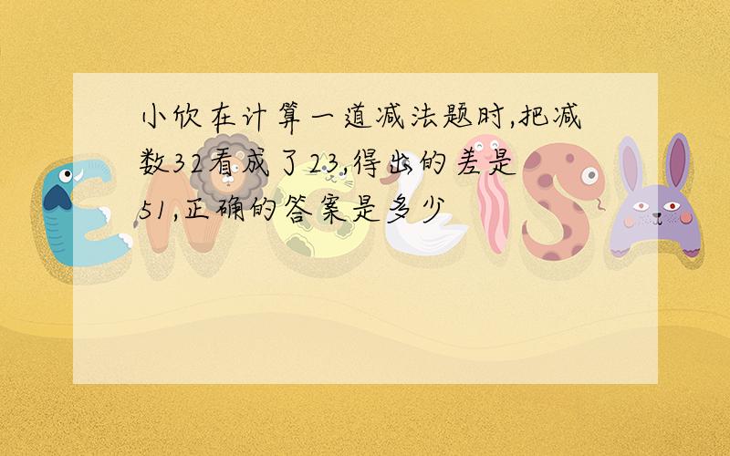 小欣在计算一道减法题时,把减数32看成了23,得出的差是51,正确的答案是多少