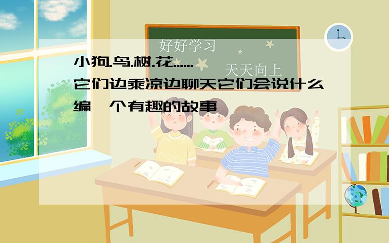 小狗.鸟.树.花......它们边乘凉边聊天它们会说什么编一个有趣的故事