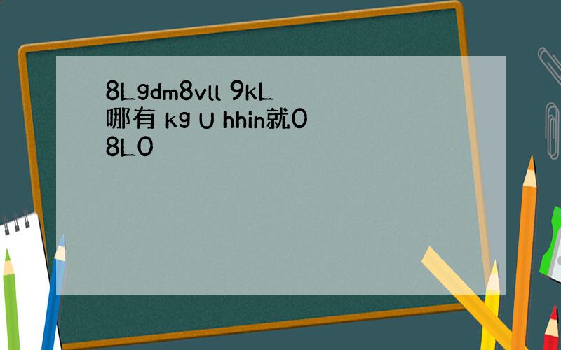 8Lgdm8vll 9kL 哪有 kg U hhin就08L0