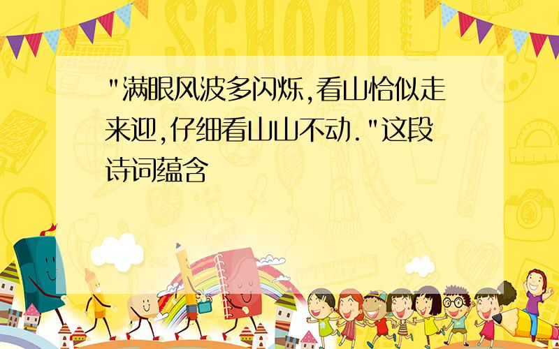 "满眼风波多闪烁,看山恰似走来迎,仔细看山山不动."这段诗词蕴含