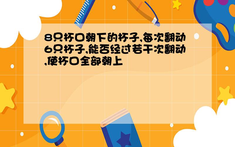 8只杯口朝下的杯子,每次翻动6只杯子,能否经过若干次翻动,使杯口全部朝上