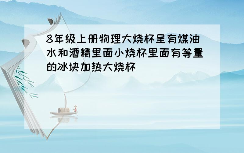 8年级上册物理大烧杯呈有煤油水和酒精里面小烧杯里面有等量的冰块加热大烧杯()