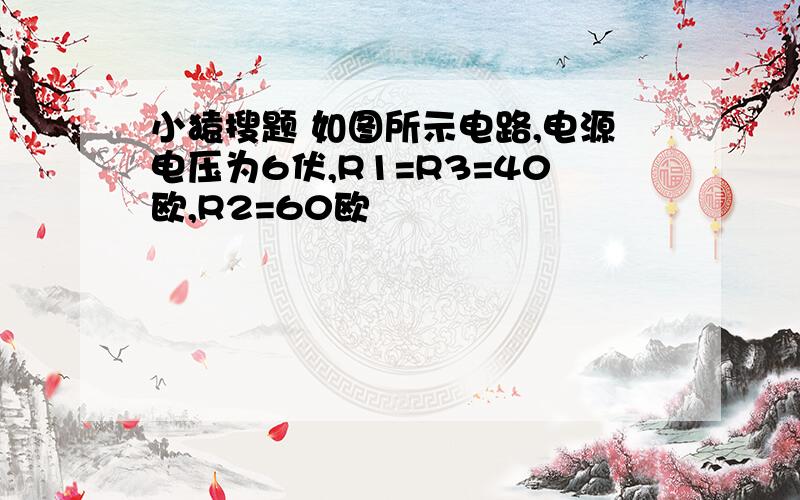 小猿搜题 如图所示电路,电源电压为6伏,R1=R3=40欧,R2=60欧