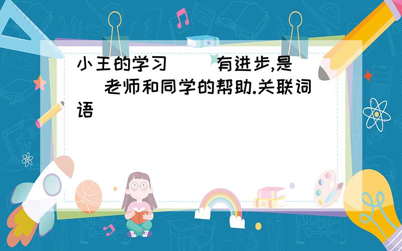 小王的学习[ ]有进步,是[ ]老师和同学的帮助.关联词语