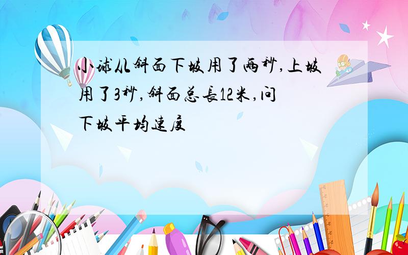 小球从斜面下坡用了两秒,上坡用了3秒,斜面总长12米,问下坡平均速度