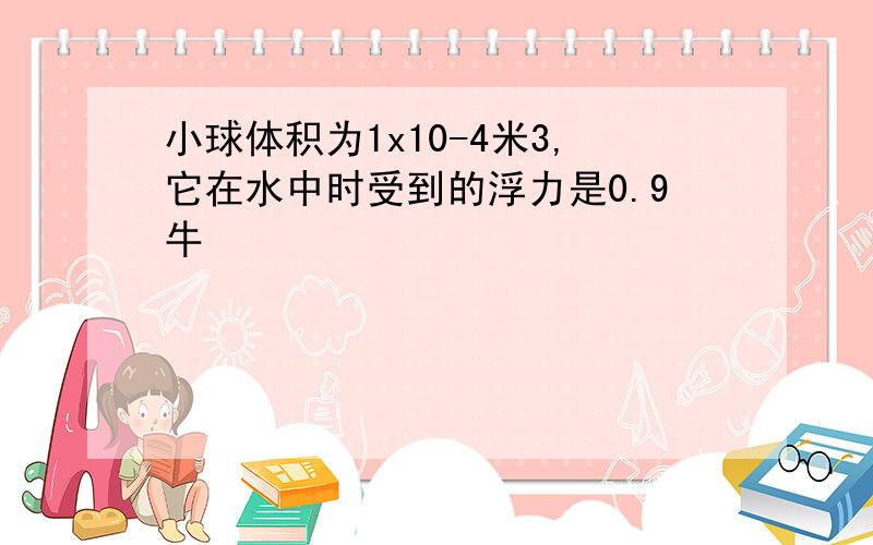 小球体积为1x10-4米3,它在水中时受到的浮力是0.9牛