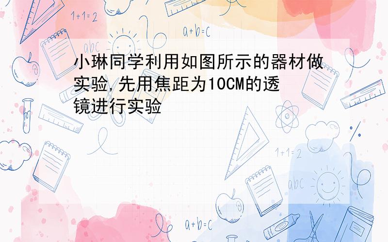 小琳同学利用如图所示的器材做实验,先用焦距为10CM的透镜进行实验