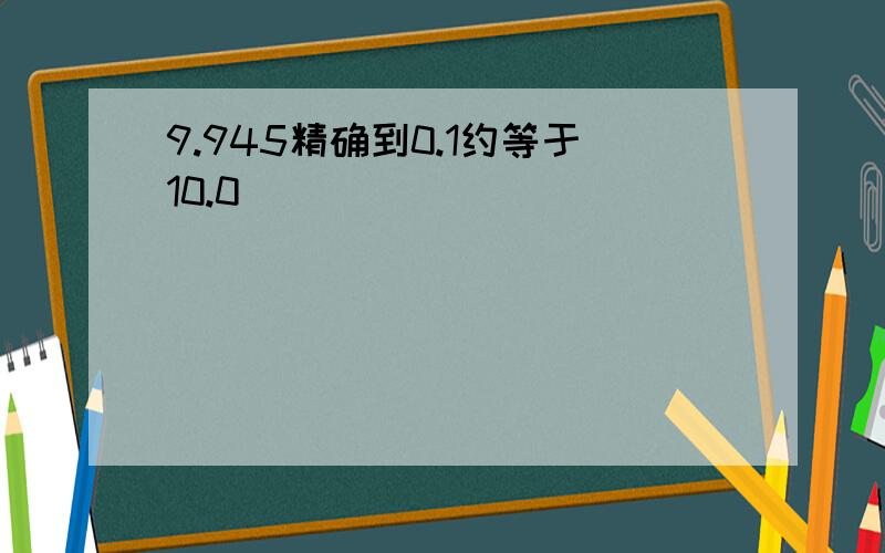 9.945精确到0.1约等于10.0