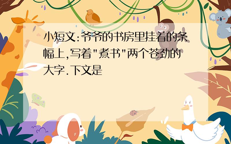 小短文:爷爷的书房里挂着的条幅上,写着"煮书"两个苍劲的大字.下文是