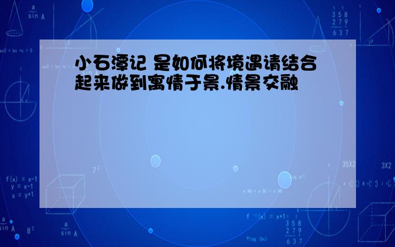 小石潭记 是如何将境遇请结合起来做到寓情于景.情景交融