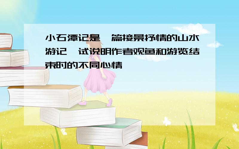 小石潭记是一篇接景抒情的山水游记,试说明作者观鱼和游览结束时的不同心情