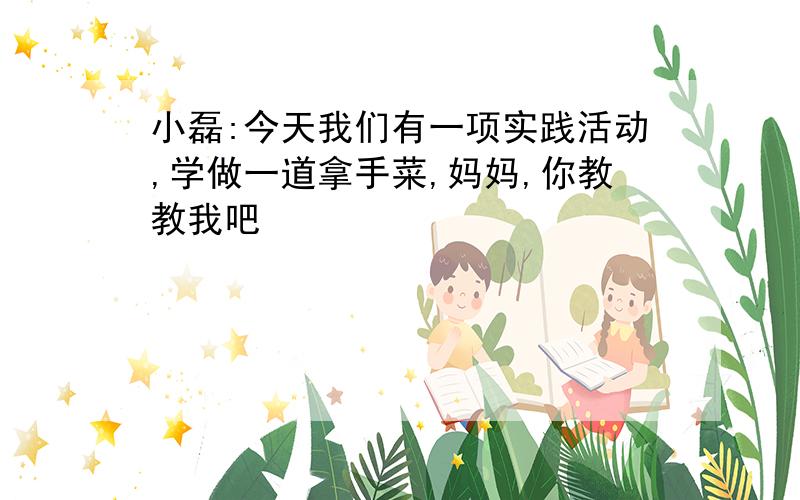 小磊:今天我们有一项实践活动,学做一道拿手菜,妈妈,你教教我吧