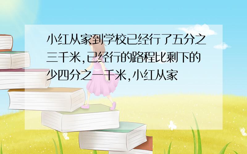 小红从家到学校已经行了五分之三千米,已经行的路程比剩下的少四分之一千米,小红从家