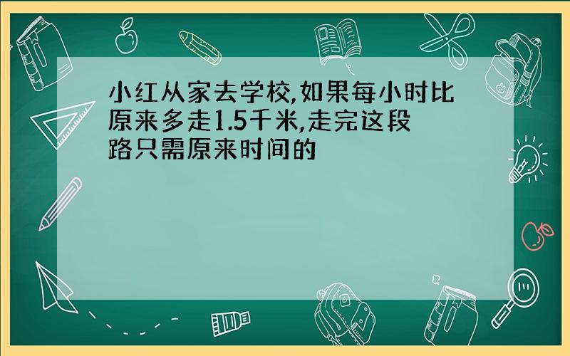 小红从家去学校,如果每小时比原来多走1.5千米,走完这段路只需原来时间的