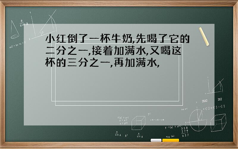 小红倒了一杯牛奶,先喝了它的二分之一,接着加满水,又喝这杯的三分之一,再加满水,