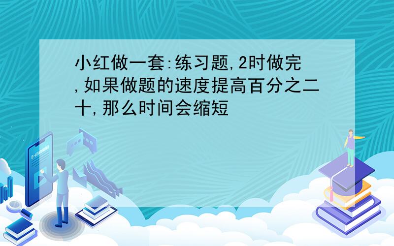 小红做一套:练习题,2时做完,如果做题的速度提高百分之二十,那么时间会缩短