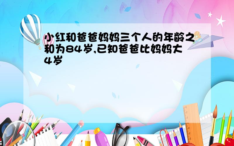 小红和爸爸妈妈三个人的年龄之和为84岁,已知爸爸比妈妈大4岁