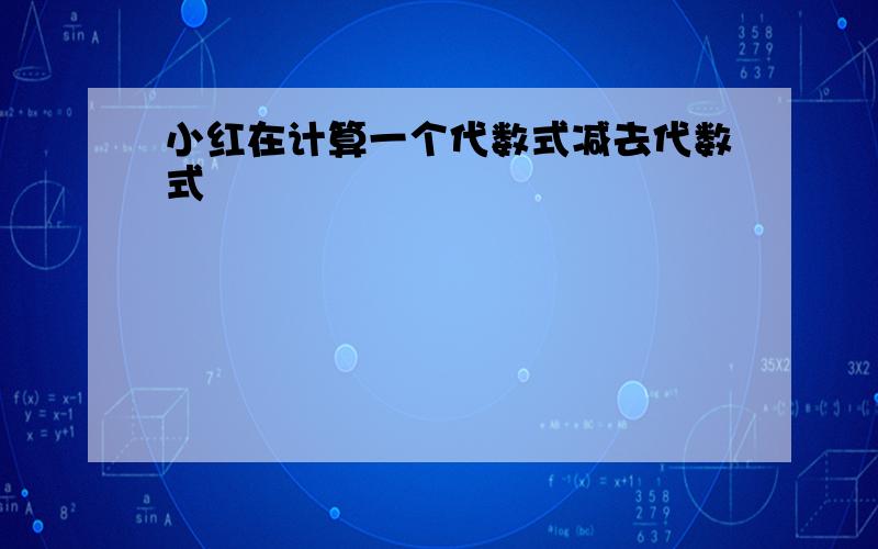 小红在计算一个代数式减去代数式