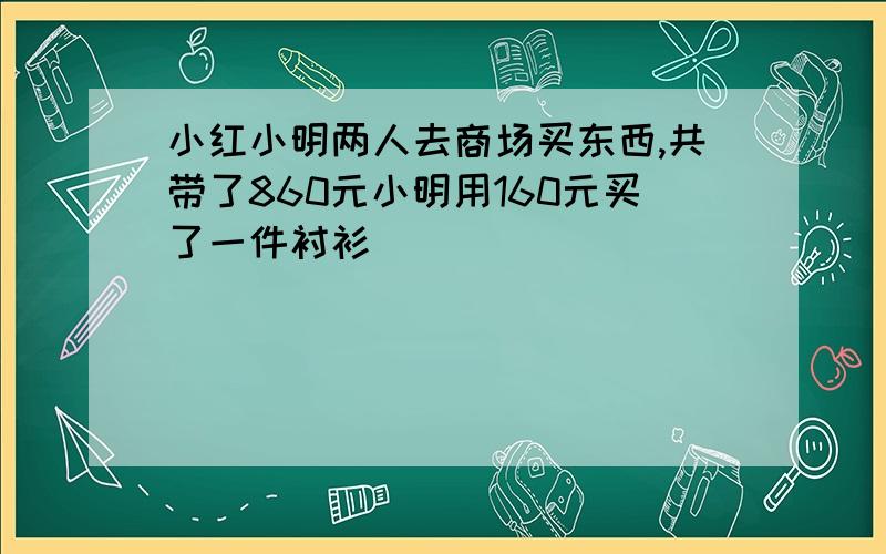 小红小明两人去商场买东西,共带了860元小明用160元买了一件衬衫