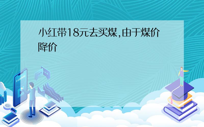 小红带18元去买煤,由于煤价降价