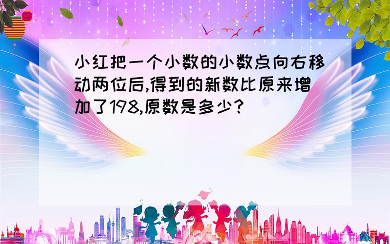 小红把一个小数的小数点向右移动两位后,得到的新数比原来增加了198,原数是多少?