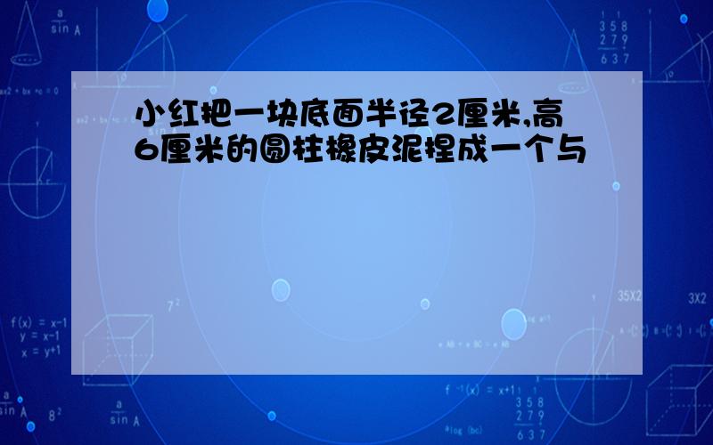 小红把一块底面半径2厘米,高6厘米的圆柱橡皮泥捏成一个与