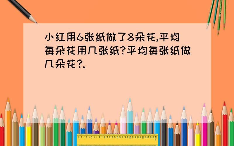 小红用6张纸做了8朵花,平均每朵花用几张纸?平均每张纸做几朵花?.