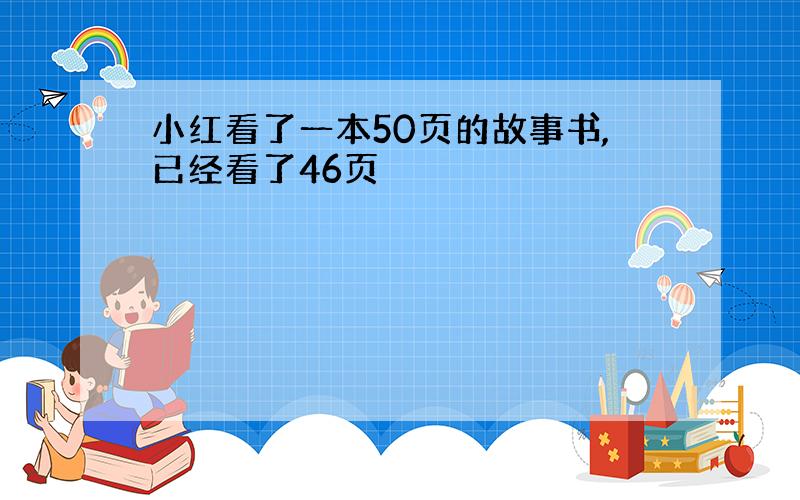 小红看了一本50页的故事书,已经看了46页