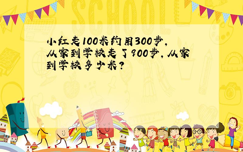 小红走100米约用300步,从家到学校走了900步,从家到学校多少米?