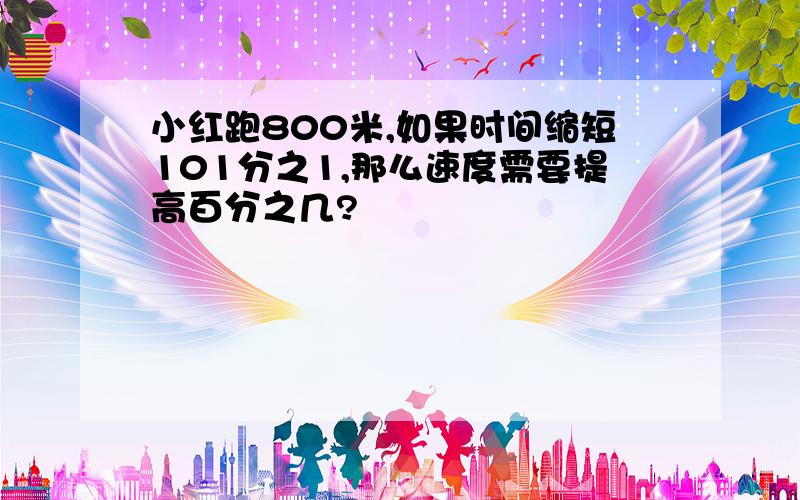 小红跑800米,如果时间缩短101分之1,那么速度需要提高百分之几?