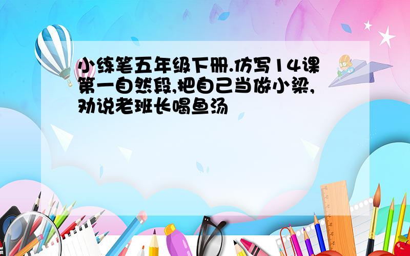 小练笔五年级下册.仿写14课第一自然段,把自己当做小梁,劝说老班长喝鱼汤