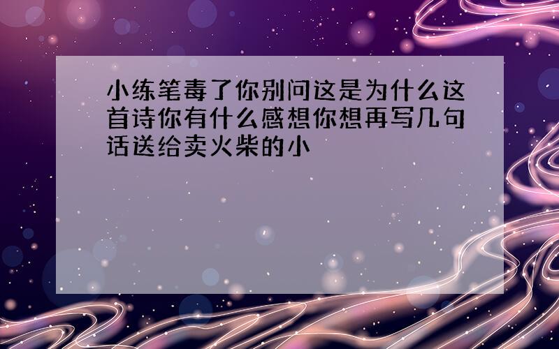 小练笔毒了你别问这是为什么这首诗你有什么感想你想再写几句话送给卖火柴的小