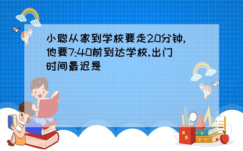 小聪从家到学校要走20分钟,他要7:40前到达学校.出门时间最迟是