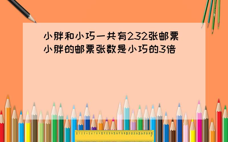 小胖和小巧一共有232张邮票小胖的邮票张数是小巧的3倍