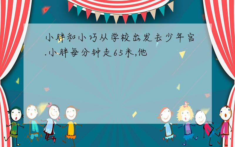 小胖和小巧从学校出发去少年宫.小胖每分钟走65米,他